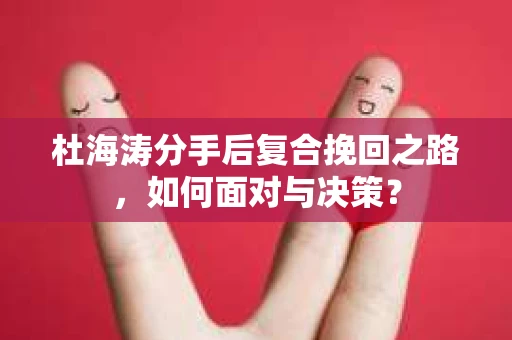 杜海涛分手后复合挽回之路，如何面对与决策？