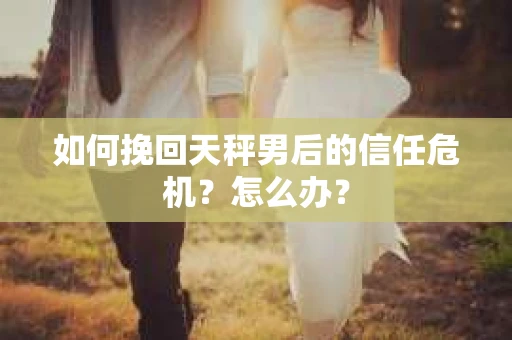 如何挽回天秤男后的信任危机?怎么办? 如何挽回天秤男后的信任危机?怎么办?