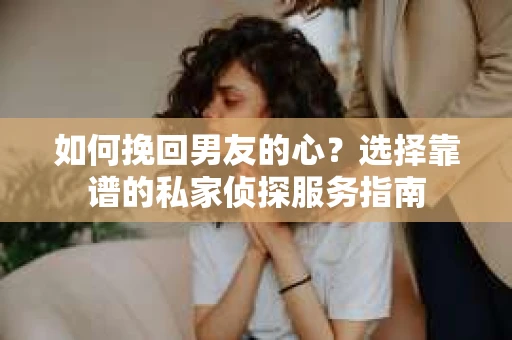 如何挽回男友的心？选择靠谱的私家侦探服务指南
