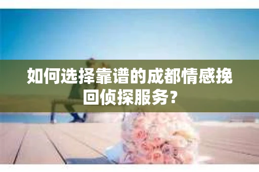 如何选择靠谱的成都情感挽回侦探服务？