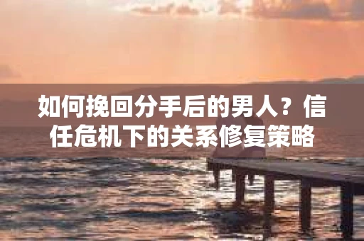 如何挽回分手后的男人？信任危机下的关系修复策略