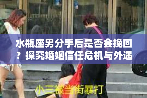 水瓶座男分手后是否会挽回？探究婚姻信任危机与外遇嫌疑的应对策略
