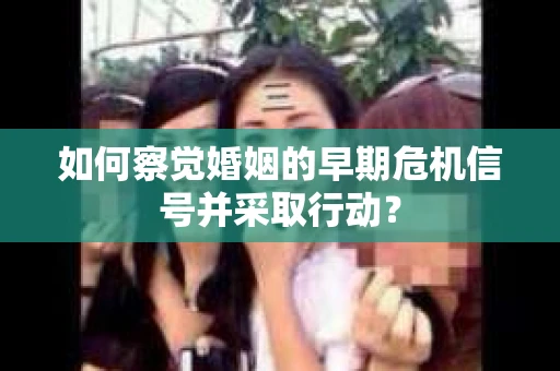 如何察觉婚姻的早期危机信号并采取行动？