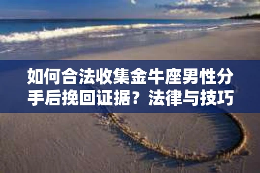 如何合法收集金牛座男性分手后挽回证据？法律与技巧的双重指导