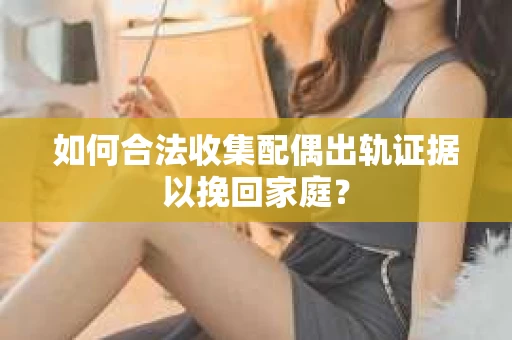 如何合法收集配偶出轨证据以挽回家庭？