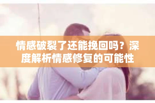 情感破裂了还能挽回吗？深度解析情感修复的可能性
