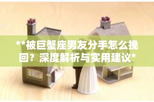 **被巨蟹座男友分手怎么挽回？深度解析与实用建议**