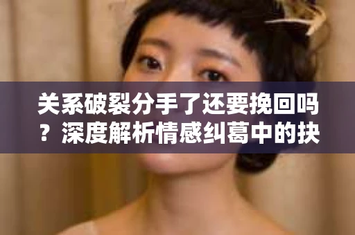 关系破裂分手了还要挽回吗？深度解析情感纠葛中的抉择