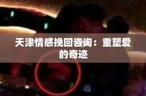 天津情感挽回咨询：重塑爱的奇迹