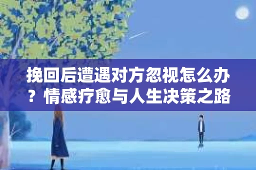 挽回后遭遇对方忽视怎么办？情感疗愈与人生决策之路