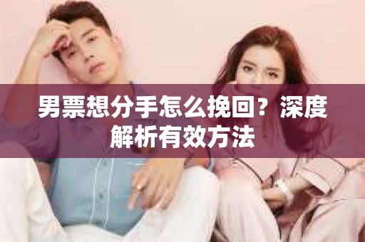男票想分手怎么挽回？深度解析有效方法