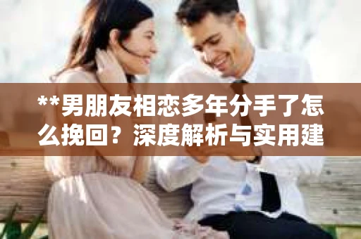 **男朋友相恋多年分手了怎么挽回？深度解析与实用建议**