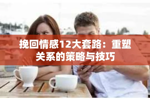 挽回情感12大套路:重塑关系的策略与技巧 挽回情感12大套路:重塑关系的策略与技巧