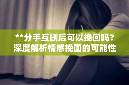 **分手互删后可以挽回吗？深度解析情感挽回的可能性**