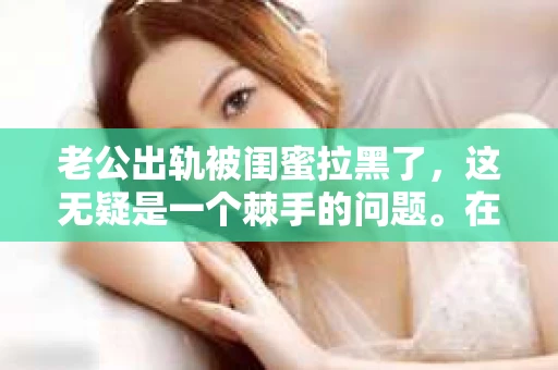 老公出轨被闺蜜拉黑了，这无疑是一个棘手的问题。在这个问题上，我想要和大家分享一下我的看法和经历，希望能给大家带来一些启示。