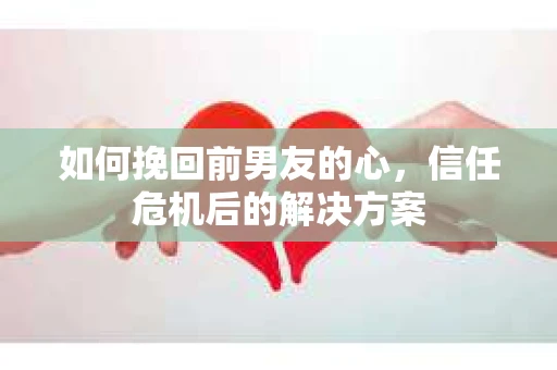 如何挽回前男友的心，信任危机后的解决方案