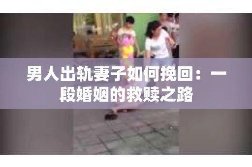 男人出轨妻子如何挽回：一段婚姻的救赎之路