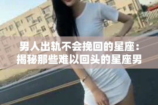 男人出轨不会挽回的星座：揭秘那些难以回头的星座男