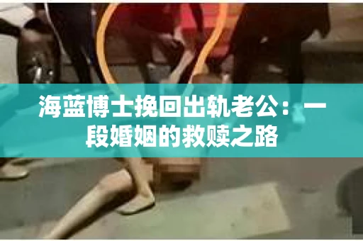 海蓝博士挽回出轨老公：一段婚姻的救赎之路