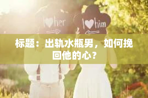 标题：出轨水瓶男，如何挽回他的心？