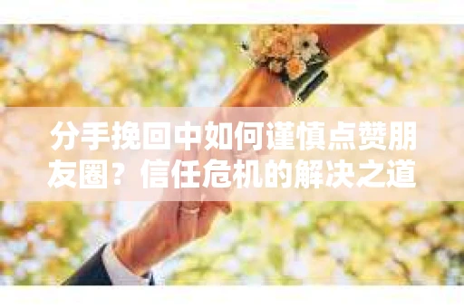 分手挽回中如何谨慎点赞朋友圈？信任危机的解决之道