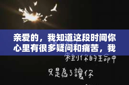 亲爱的，我知道这段时间你心里有很多疑问和痛苦，我也一样。我们在一起的时光，有欢笑也有泪水，那些美好的回忆，我永远都不会忘记。今天，我想通过这条短信，向你表达我的一些想法。