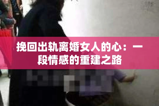 挽回出轨离婚女人的心：一段情感的重建之路