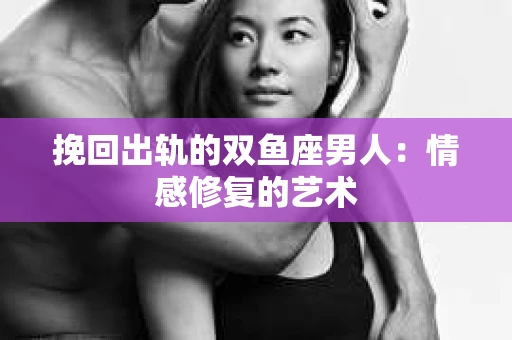 挽回出轨的双鱼座男人：情感修复的艺术