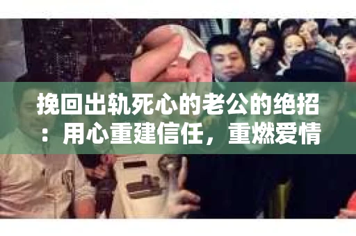 挽回出轨死心的老公的绝招：用心重建信任，重燃爱情火花