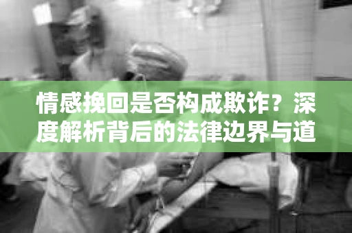 情感挽回是否构成欺诈？深度解析背后的法律边界与道德伦理