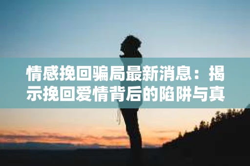 情感挽回骗局最新消息：揭示挽回爱情背后的陷阱与真相