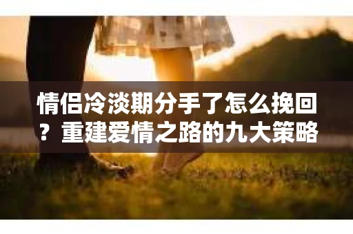 情侣冷淡期分手了怎么挽回？重建爱情之路的九大策略