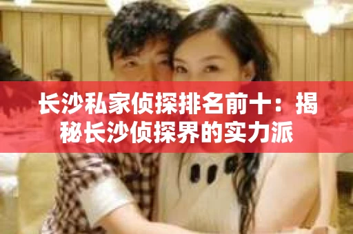 长沙私家侦探排名前十：揭秘长沙侦探界的实力派