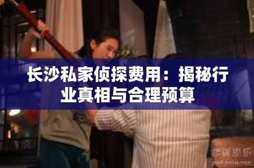 长沙私家侦探费用：揭秘行业真相与合理预算