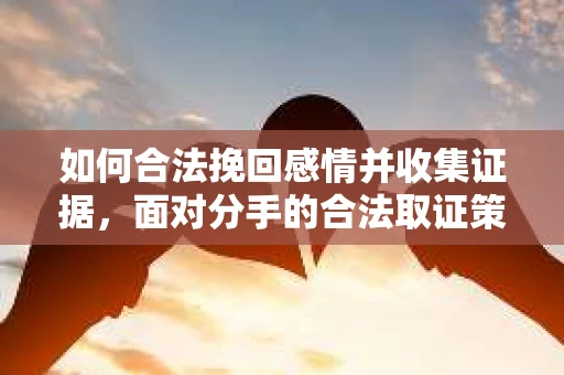 如何合法挽回感情并收集证据,面对分手的合法取证策略 如何合法挽回感情并收集证据,面对分手的合法取证策略
