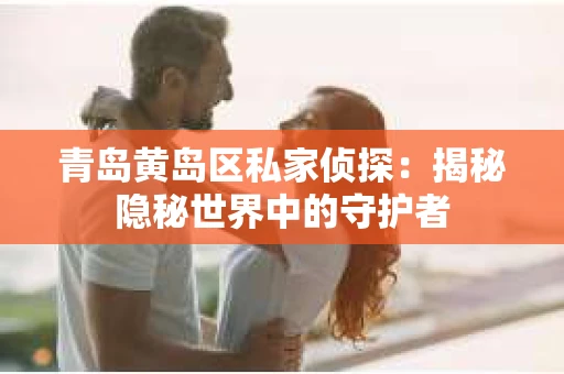 青岛黄岛区私家侦探：揭秘隐秘世界中的守护者