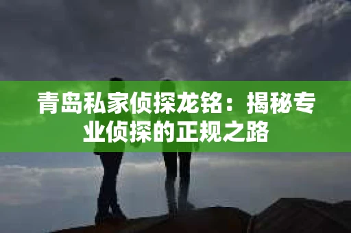 青岛私家侦探龙铭：揭秘专业侦探的正规之路