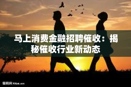 马上消费金融招聘催收：揭秘催收行业新动态
