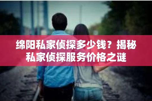 绵阳私家侦探多少钱？揭秘私家侦探服务价格之谜