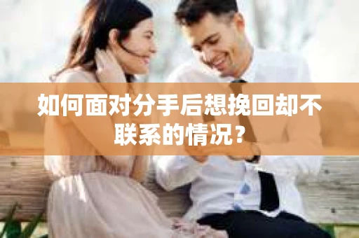 如何面对分手后想挽回却不联系的情况？