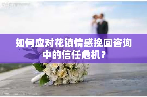如何应对花镇情感挽回咨询中的信任危机? 如何应对花镇情感挽回咨询中的信任危机?