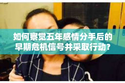如何察觉五年感情分手后的早期危机信号并采取行动？