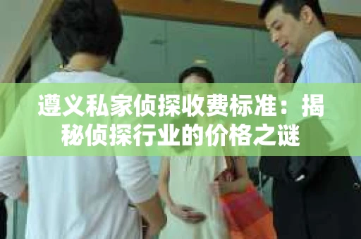 遵义私家侦探收费标准：揭秘侦探行业的价格之谜