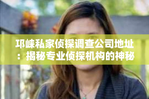 邛崃私家侦探调查公司地址：揭秘专业侦探机构的神秘面纱