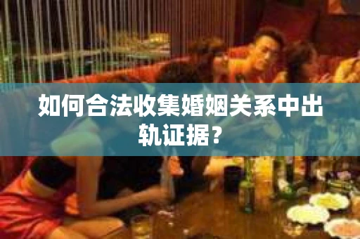 如何合法收集婚姻关系中出轨证据？