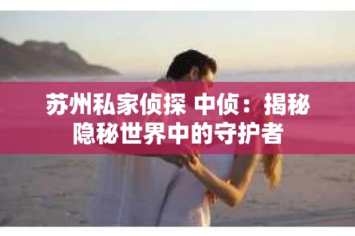 苏州私家侦探 中侦：揭秘隐秘世界中的守护者