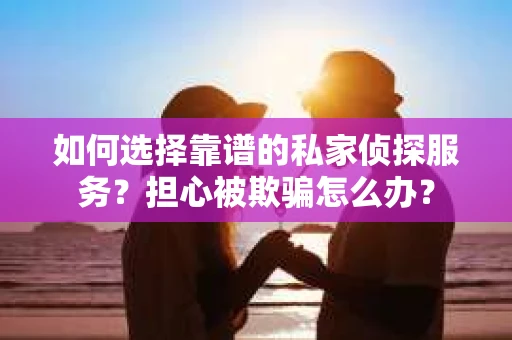 如何选择靠谱的私家侦探服务？担心被欺骗怎么办？