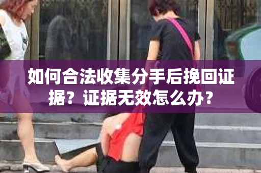 如何合法收集分手后挽回证据？证据无效怎么办？