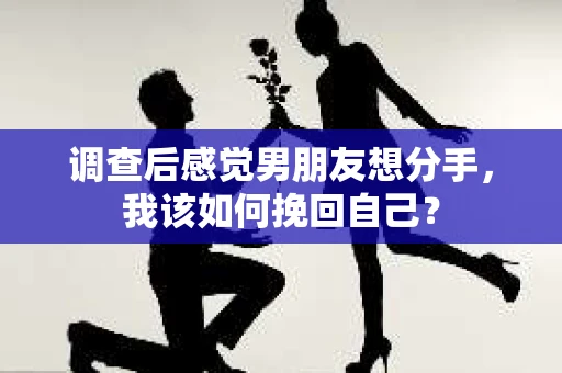 调查后感觉男朋友想分手，我该如何挽回自己？