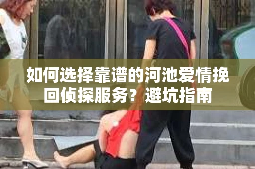 如何选择靠谱的河池爱情挽回侦探服务？避坑指南